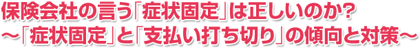 保険会社の言う「症状固定」は正しいのか？～「症状固定」と「支払い打ち切り」の傾向と対策～